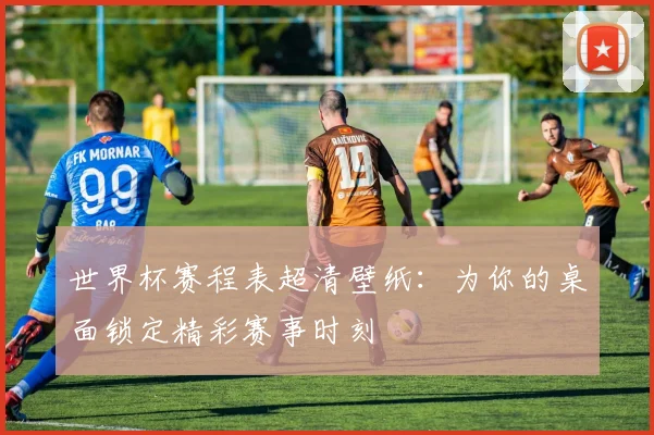 世界杯赛程表超清壁纸：为你的桌面锁定精彩赛事时刻