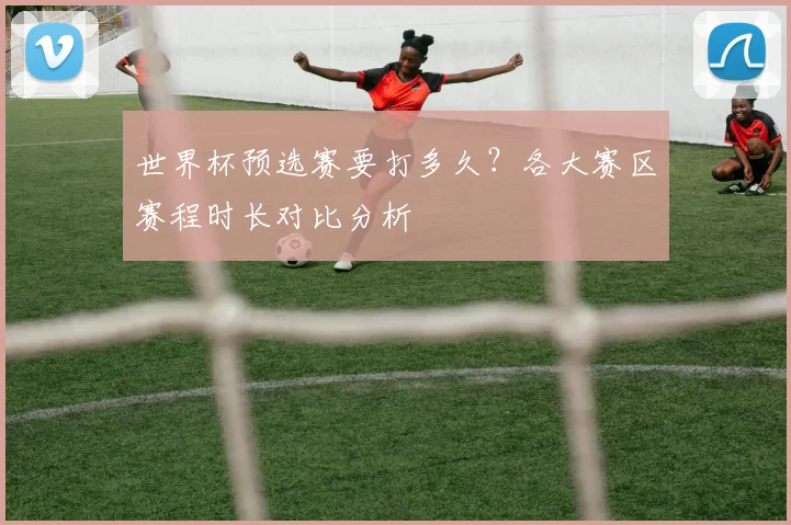 世界杯预选赛要打多久?各大赛区赛程时长对比分析