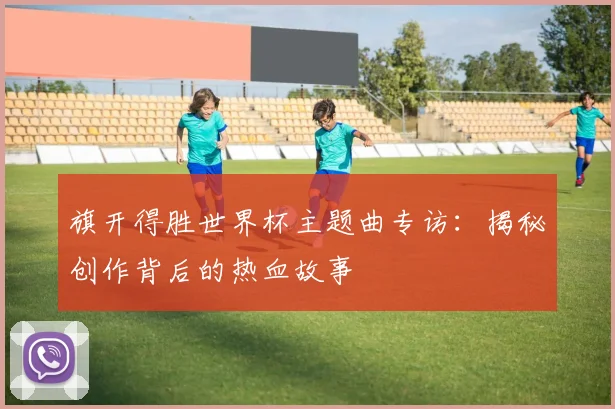 旗开得胜世界杯主题曲专访:揭秘创作背后的热血故事