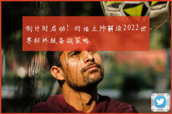倒计时启动！对话主帅解读2022世界杯终极备战策略