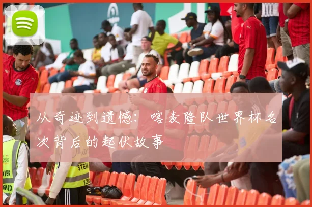 从奇迹到遗憾:喀麦隆队世界杯名次背后的起伏故事