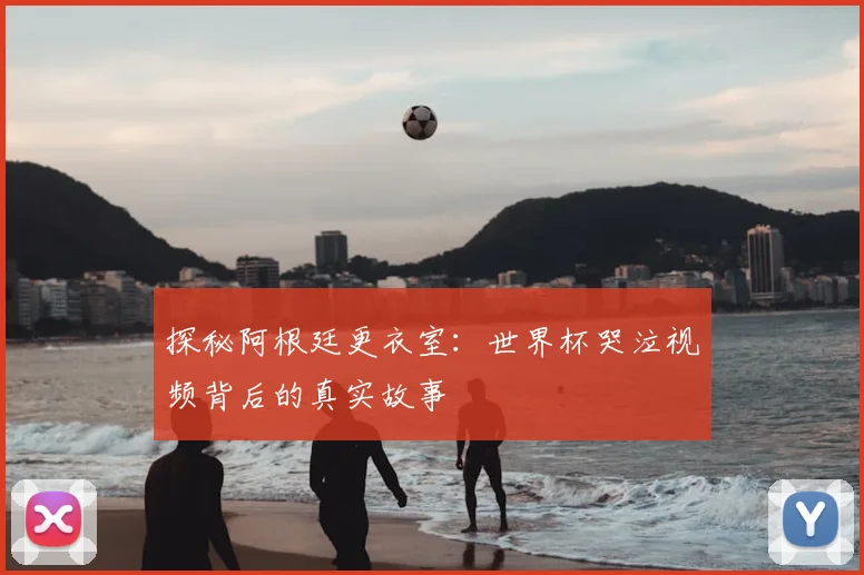 探秘阿根廷更衣室：世界杯哭泣视频背后的真实故事