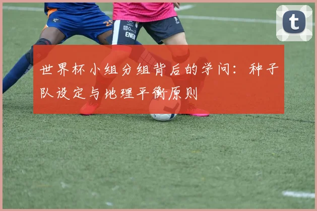 世界杯小组分组背后的学问：种子队设定与地理平衡原则