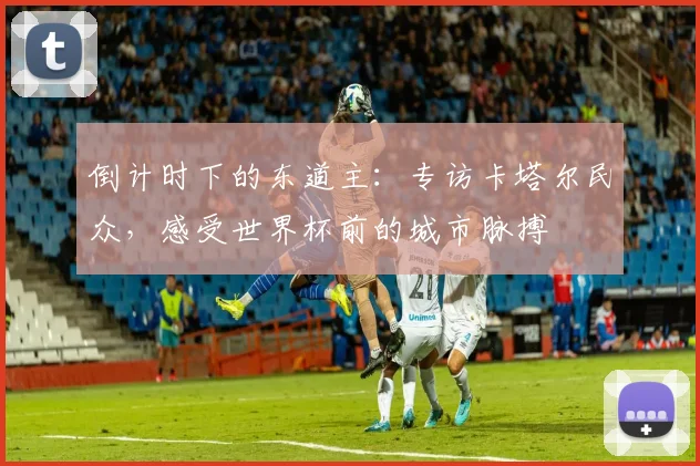 倒计时下的东道主：专访卡塔尔民众，感受世界杯前的城市脉搏