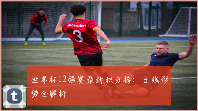 世界杯12强赛最新积分榜:出线形势全解析