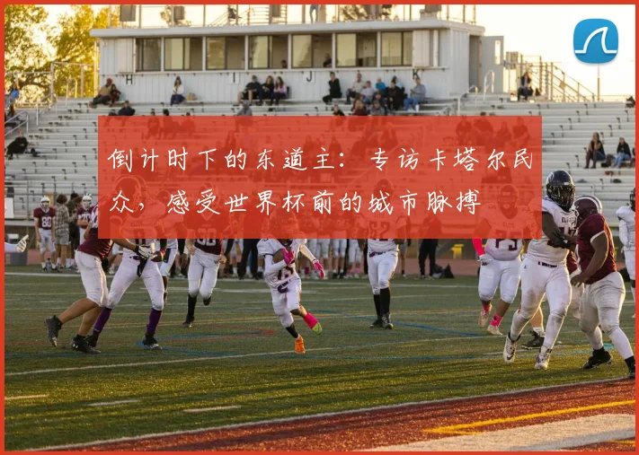 倒计时下的东道主：专访卡塔尔民众，感受世界杯前的城市脉搏
