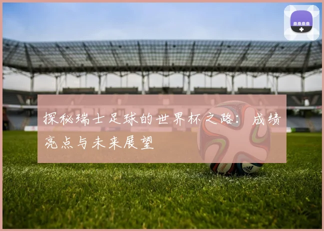 探秘瑞士足球的世界杯之路：成绩亮点与未来展望