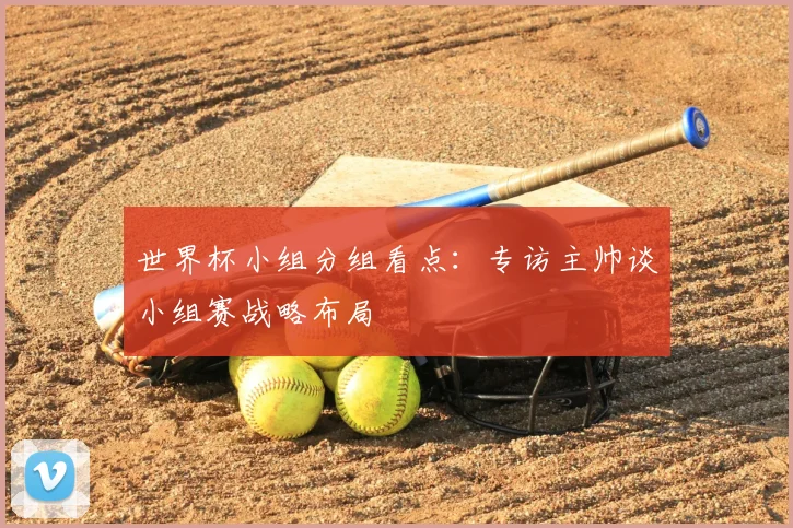 世界杯小组分组看点：专访主帅谈小组赛战略布局
