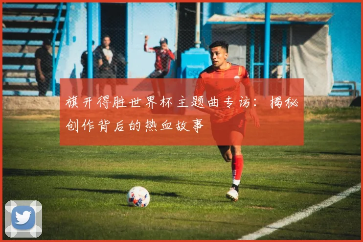 旗开得胜世界杯主题曲专访：揭秘创作背后的热血故事